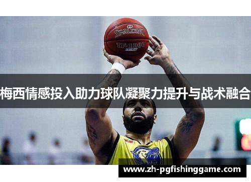 梅西情感投入助力球队凝聚力提升与战术融合